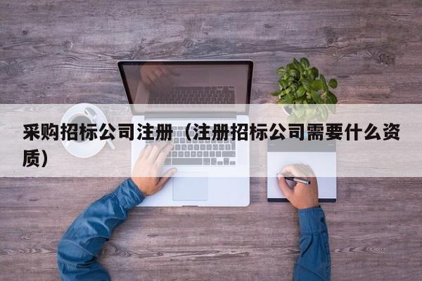 采購招標公司注冊（注冊招標公司需要什么資質）