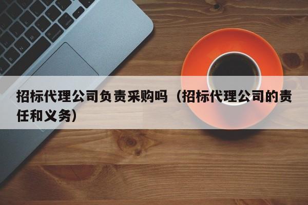 招標(biāo)代理公司負責(zé)采購嗎（招標(biāo)代理公司的責(zé)任和義務(wù)）