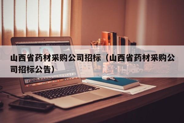 山西省藥材采購公司招標（山西省藥材采購公司招標公告）