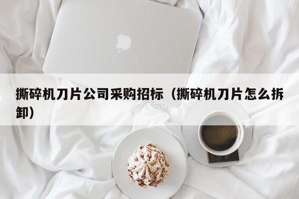 撕碎機刀片公司采購招標（撕碎機刀片怎么拆卸）