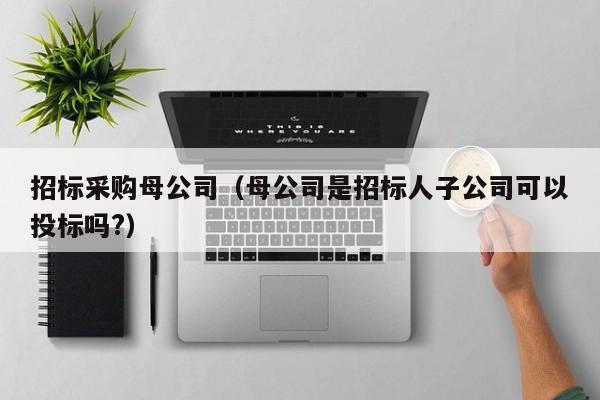 招標采購母公司（母公司是招標人子公司可以投標嗎?）