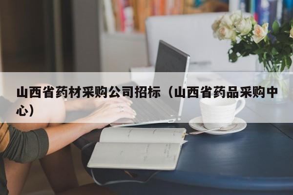 山西省藥材采購公司招標（山西省藥品采購中心）