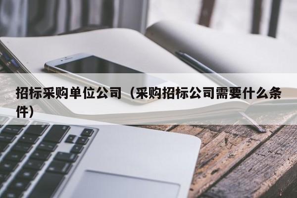 招標采購單位公司（采購招標公司需要什么條件）